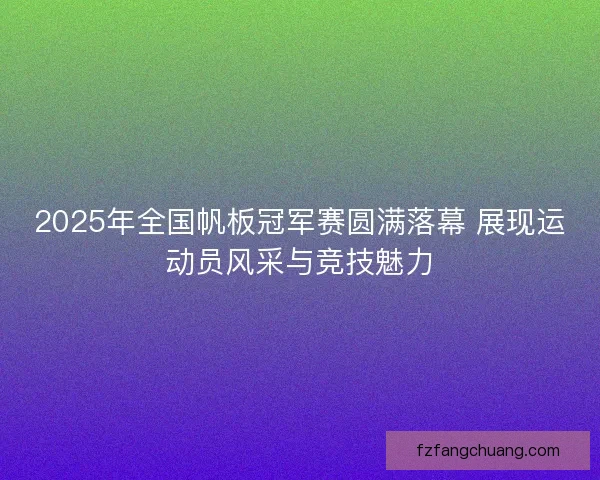 2025年全国帆板冠军赛圆满落幕 展现运动员风采与竞技魅力
