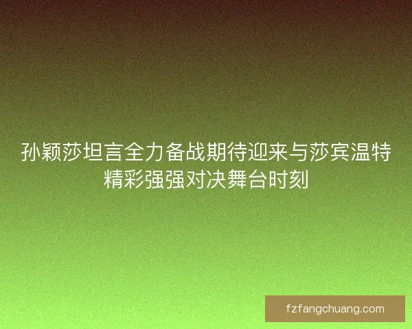孙颖莎坦言全力备战期待迎来与莎宾温特精彩强强对决舞台时刻