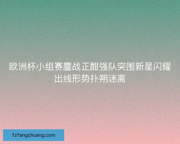 欧洲杯小组赛鏖战正酣强队突围新星闪耀出线形势扑朔迷离