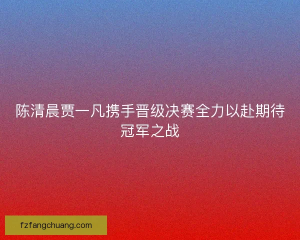 陈清晨贾一凡携手晋级决赛全力以赴期待冠军之战