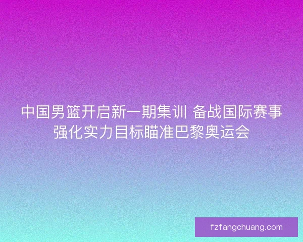 中国男篮开启新一期集训 备战国际赛事强化实力目标瞄准巴黎奥运会