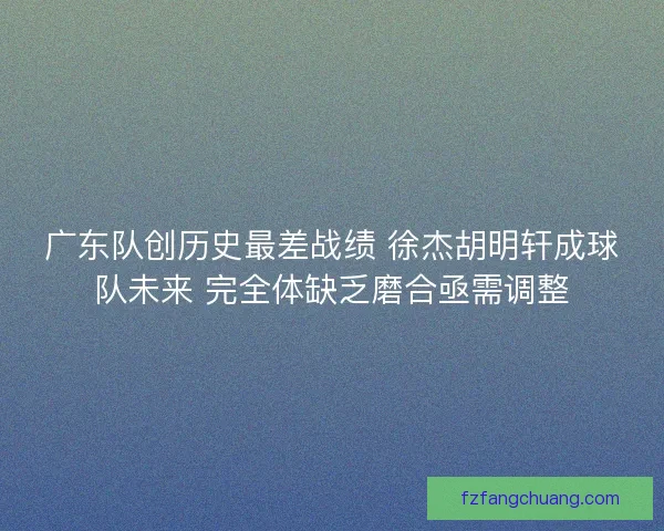 广东队创历史最差战绩 徐杰胡明轩成球队未来 完全体缺乏磨合亟需调整