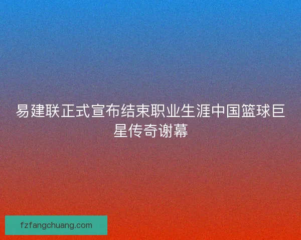 易建联正式宣布结束职业生涯中国篮球巨星传奇谢幕