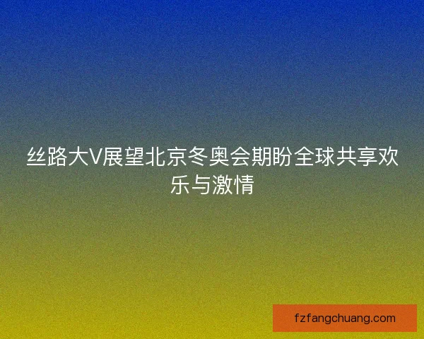 丝路大V展望北京冬奥会期盼全球共享欢乐与激情
