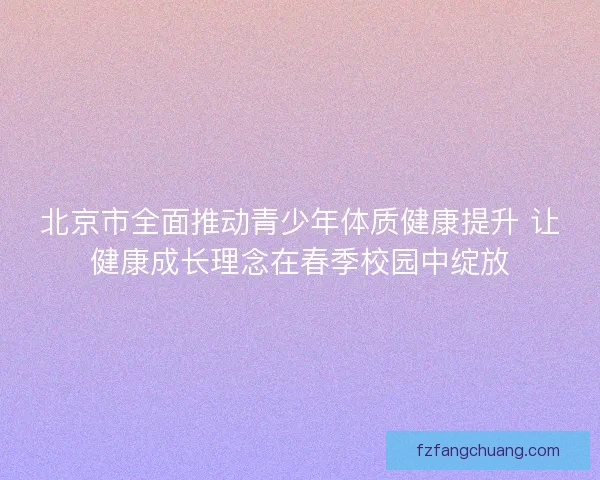 北京市全面推动青少年体质健康提升 让健康成长理念在春季校园中绽放