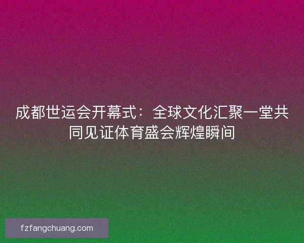 成都世运会开幕式：全球文化汇聚一堂共同见证体育盛会辉煌瞬间