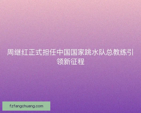 周继红正式担任中国国家跳水队总教练引领新征程