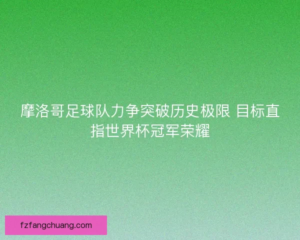 摩洛哥足球队力争突破历史极限 目标直指世界杯冠军荣耀