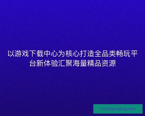 以游戏下载中心为核心打造全品类畅玩平台新体验汇聚海量精品资源