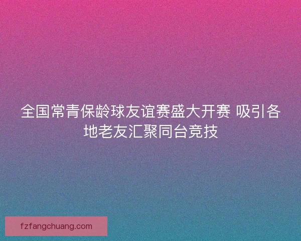 全国常青保龄球友谊赛盛大开赛 吸引各地老友汇聚同台竞技